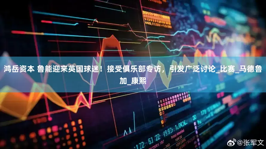 鸿岳资本 鲁能迎来英国球迷！接受俱乐部专访，引发广泛讨论_比赛_马德鲁加_康熙