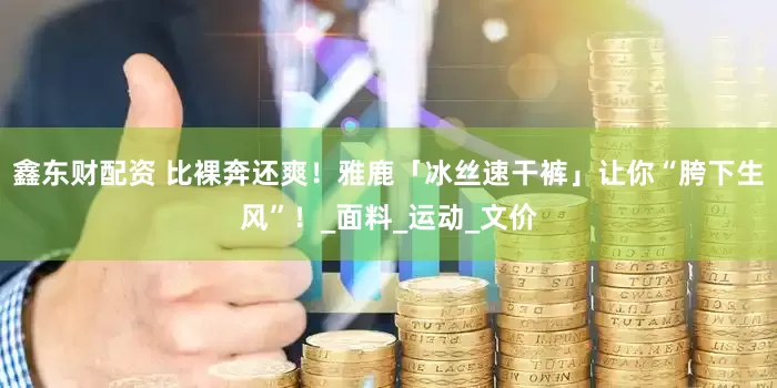 鑫东财配资 比裸奔还爽！雅鹿「冰丝速干裤」让你“胯下生风”！_面料_运动_文价