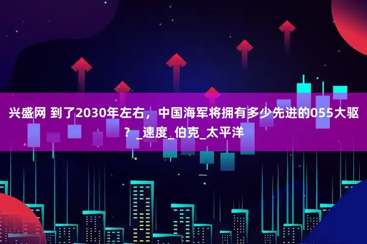 兴盛网 到了2030年左右，中国海军将拥有多少先进的055大驱？_速度_伯克_太平洋