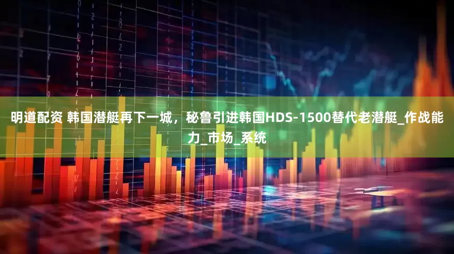 明道配资 韩国潜艇再下一城，秘鲁引进韩国HDS-1500替代老潜艇_作战能力_市场_系统