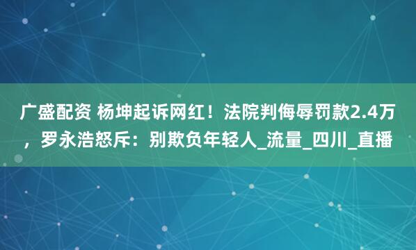 广盛配资 杨坤起诉网红！法院判侮辱罚款2.4万，罗永浩怒斥：别欺负年轻人_流量_四川_直播