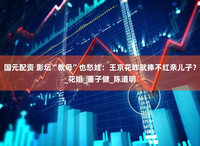 国元配资 影坛“教母”也愁娃：王京花咋就捧不红亲儿子？_花姐_董子健_陈道明