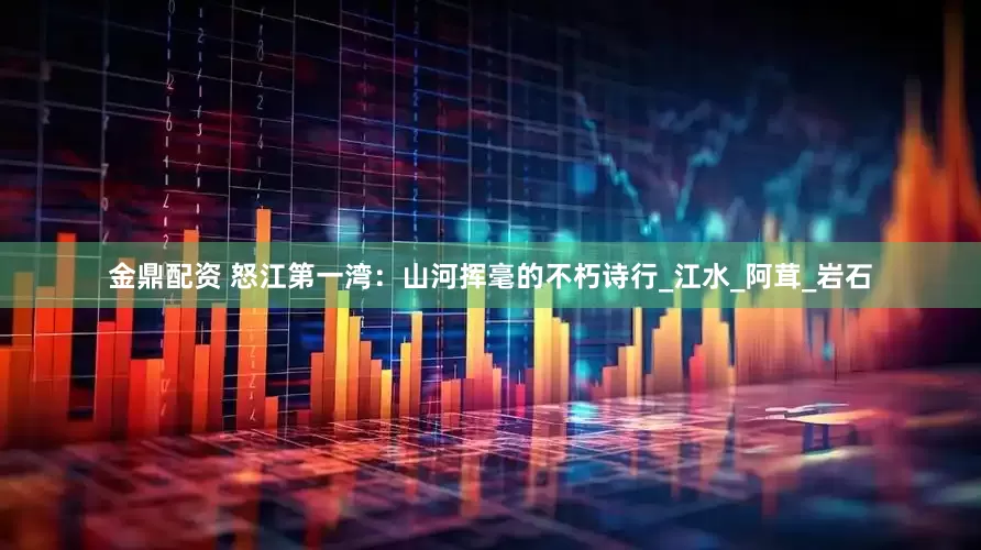 金鼎配资 怒江第一湾：山河挥毫的不朽诗行_江水_阿茸_岩石