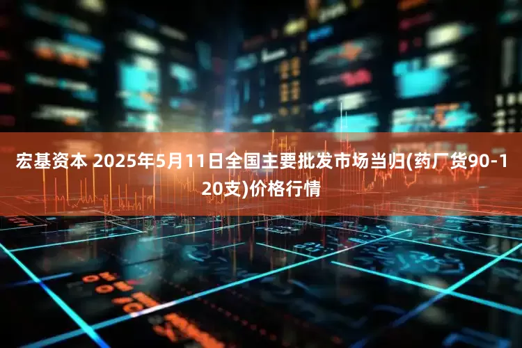 宏基资本 2025年5月11日全国主要批发市场当归(药厂货90-120支)价格行情