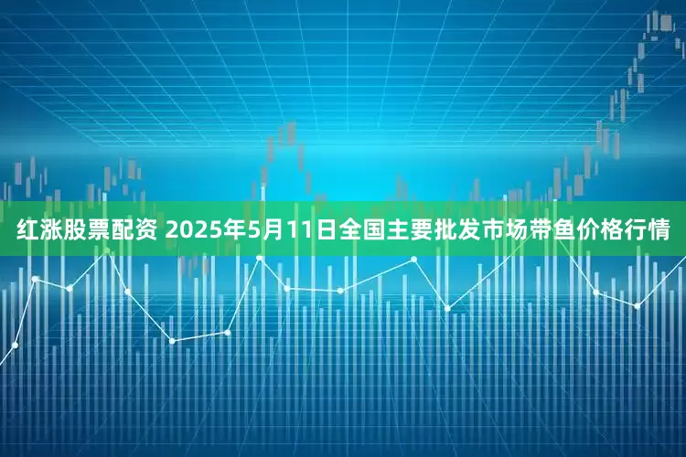 红涨股票配资 2025年5月11日全国主要批发市场带鱼价格行情