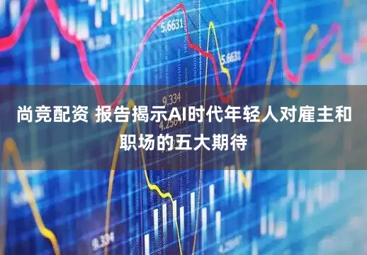 尚竞配资 报告揭示AI时代年轻人对雇主和职场的五大期待