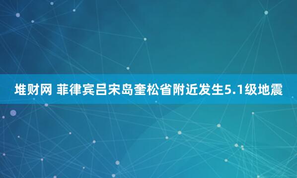 堆财网 菲律宾吕宋岛奎松省附近发生5.1级地震