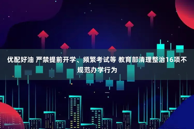 优配好油 严禁提前开学、频繁考试等 教育部清理整治16项不规范办学行为
