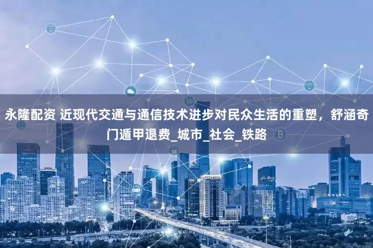 永隆配资 近现代交通与通信技术进步对民众生活的重塑，舒涵奇门遁甲退费_城市_社会_铁路