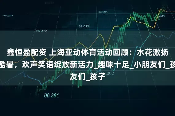 鑫恒盈配资 上海亚动体育活动回顾：水花激扬润酷暑，欢声笑语绽放新活力_趣味十足_小朋友们_孩子