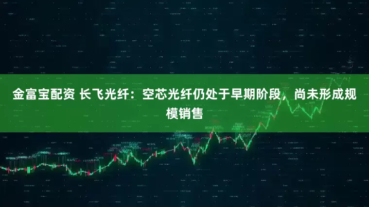 金富宝配资 长飞光纤：空芯光纤仍处于早期阶段，尚未形成规模销售
