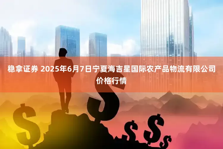 稳拿证券 2025年6月7日宁夏海吉星国际农产品物流有限公司价格行情