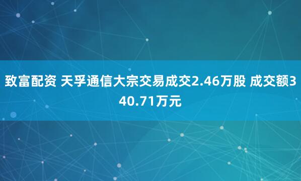 致富配资 天孚通信大宗交易成交2.46万股 成交额340.71万元