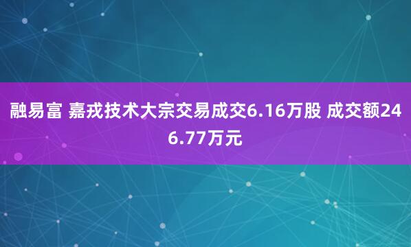 融易富 嘉戎技术大宗交易成交6.16万股 成交额246.77万元