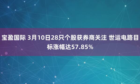 宝盈国际 3月10日28只个股获券商关注 世运电路目标涨幅达57.85%