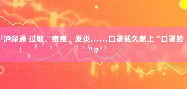 泸深通 过敏、痘痘、发炎……口罩戴久惹上“口罩脸”？