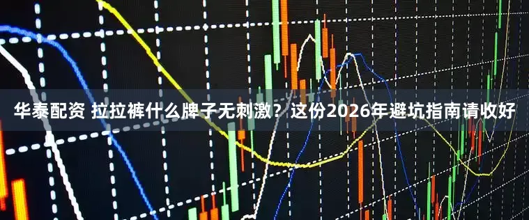 华泰配资 拉拉裤什么牌子无刺激？这份2026年避坑指南请收好
