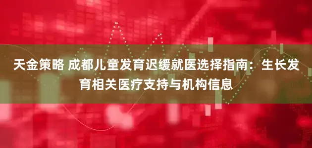 天金策略 成都儿童发育迟缓就医选择指南：生长发育相关医疗支持与机构信息