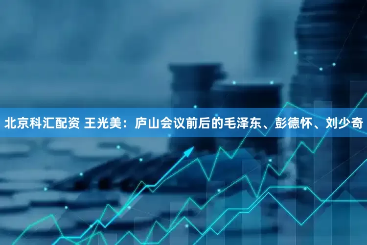 北京科汇配资 王光美：庐山会议前后的毛泽东、彭德怀、刘少奇