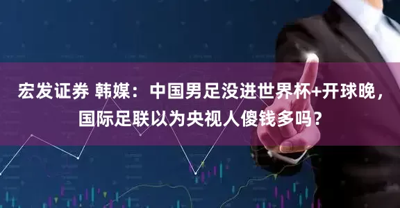 宏发证券 韩媒：中国男足没进世界杯+开球晚，国际足联以为央视人傻钱多吗？