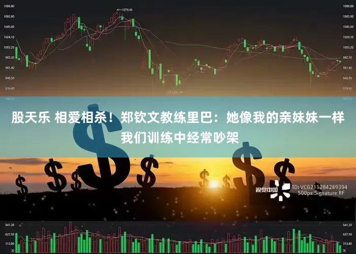 股天乐 相爱相杀！郑钦文教练里巴：她像我的亲妹妹一样 我们训练中经常吵架