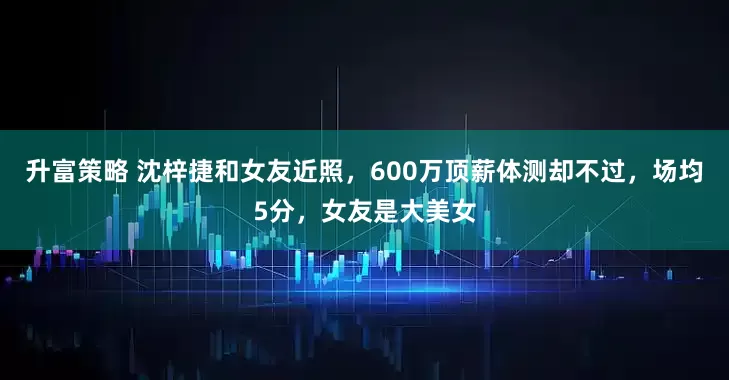 升富策略 沈梓捷和女友近照，600万顶薪体测却不过，场均5分，女友是大美女